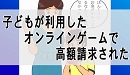 子どもが利用したオンラインゲームで高額請求された